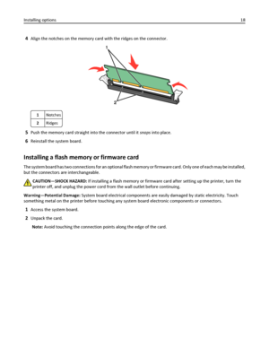Page 184Align the notches on the memory card with the ridges on the connector.
1Notches
2Ridges
5Push the memory card straight into the connector until it snaps into place.
6Reinstall the system board.
Installing a flash memory or firmware card
The system board has two connections for an optional flash memory or firmware card. Only one of each may be installed,
but the connectors are interchangeable.
CAUTION—SHOCK HAZARD: If installing a flash memory or firmware card after setting up the printer, turn the...