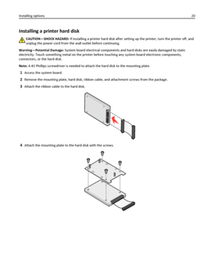 Page 20Installing a printer hard disk
CAUTION—SHOCK HAZARD: If installing a printer hard disk after setting up the printer, turn the printer off, and
unplug the power cord from the wall outlet before continuing.
Warning—Potential Damage: System board electrical components and hard disks are easily damaged by static
electricity. Touch something metal on the printer before touching any system board electronic components,
connectors, or the hard disk.
Note: A #2 Phillips screwdriver is needed to attach the hard...