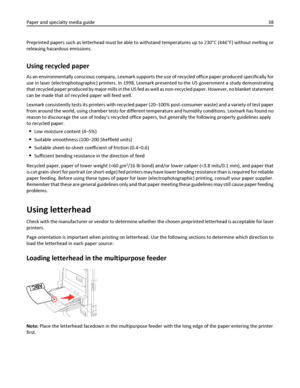 Page 38Preprinted papers such as letterhead must be able to withstand temperatures up to 230°C (446°F) without melting or
releasing hazardous emissions.
Using recycled paper
As an environmentally conscious company, Lexmark supports the use of recycled office paper produced specifically for
use in laser (electrophotographic) printers. In 1998, Lexmark presented to the US government a study demonstrating
that recycled paper produced by major mills in the US fed as well as non-recycled paper. However, no blanket...