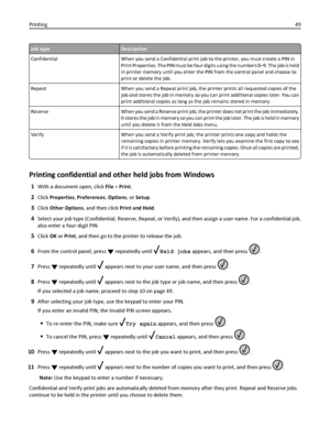 Page 49Job typeDescription
Confidential When you send a Confidential print job to the printer, you must create a PIN in
Print Properties. The PIN must be four digits using the numbers 0–9. The job is held
in printer memory until you enter the PIN from the control panel and choose to
print or delete the job.
Repeat When you send a Repeat print job, the printer prints all requested copies of the
job and stores the job in memory so you can print additional copies later. You can
print additional copies as long as...