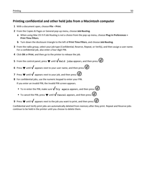 Page 50Printing confidential and other held jobs from a Macintosh computer
1With a document open, choose File > Print.
2From the Copies & Pages or General pop‑up menu, choose Job Routing.
aWhen using Mac OS 9 if Job Routing is not a choice from the pop‑up menu, choose Plug‑in Preferences >
Print Time Filters.
bTurn down the disclosure triangle to the left of Print Time Filters, and choose Job Routing.
3From the radio group, select your job type (Confidential, Reserve, Repeat, or Verify), and then assign a user...