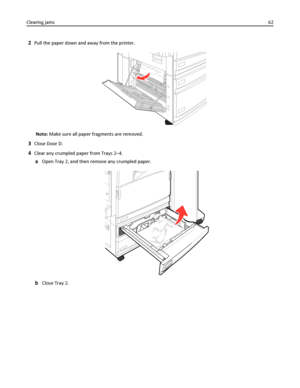 Page 622Pull the paper down and away from the printer.
Note: Make sure all paper fragments are removed.
3Close Door D.
4Clear any crumpled paper from Trays 2–4.
aOpen Tray 2, and then remove any crumpled paper.
bClose Tray 2. Clearing jams62
Downloaded From ManualsPrinter.com Manuals 