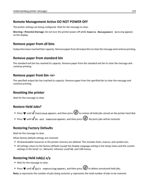 Page 119Remote Management Active DO NOT POWER OFF
The printer settings are being configured. Wait for the message to clear.
Warning—Potential Damage: Do not turn the printer power off while Remote Management Active appears
on the display.
Remove paper from all bins
Output bins have reached their capacity. Remove paper from all output bins to clear the message and continue printing.
Remove paper from standard bin
The standard exit bin has reached its capacity. Remove paper from the standard exit bin to clear the...