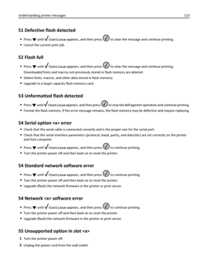 Page 12351 Defective flash detected
Press  until Continue appears, and then press  to clear the message and continue printing.
Cancel the current print job.
52 Flash full
Press  until Continue appears, and then press  to clear the message and continue printing.
Downloaded fonts and macros not previously stored in flash memory are deleted.
Delete fonts, macros, and other data stored in flash memory.
Upgrade to a larger capacity flash memory card.
53 Unformatted flash detected
Press  until Continue appears, and...
