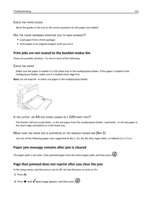 Page 162CHECK THE PAPER GUIDES
Move the guides in the tray to the correct positions for the paper size loaded.
HAS THE PAPER ABSORBED MOISTURE DUE TO HIGH HUMIDITY?
Load paper from a fresh package.
Store paper in its original wrapper until you use it.
Print jobs are not routed to the booklet‑maker bin
These are possible solutions. Try one or more of the following:
CHECK THE PAPER
Make sure the paper is loaded in a 520‑sheet tray or the multipurpose feeder. If the paper is loaded in the
multipurpose feeder, make...