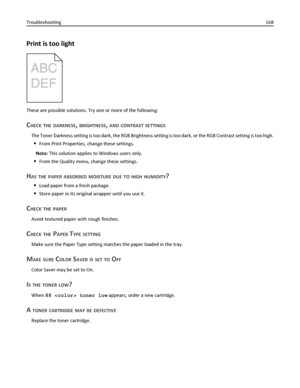 Page 168Print is too light
These are possible solutions. Try one or more of the following:
CHECK THE DARKNESS, BRIGHTNESS, AND CONTRAST SETTINGS
The Toner Darkness setting is too dark, the RGB Brightness setting is too dark, or the RGB Contrast setting is too high.
From Print Properties, change these settings.
Note: This solution applies to Windows users only.
From the Quality menu, change these settings.
HAS THE PAPER ABSORBED MOISTURE DUE TO HIGH HUMIDITY?
Load paper from a fresh package.
Store paper in its...