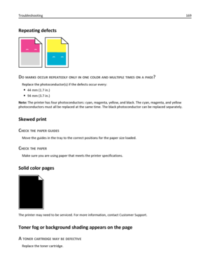 Page 169Repeating defects
)
)
)
)
DO MARKS OCCUR REPEATEDLY ONLY IN ONE COLOR AND MULTIPLE TIMES ON A PAGE?
Replace the photoconductor(s) if the defects occur every:
44 mm (1.7 in.)
94 mm (3.7 in.)
Note: The printer has four photoconductors: cyan, magenta, yellow, and black. The cyan, magenta, and yellow
photoconductors must all be replaced at the same time. The black photoconductor can be replaced separately.
Skewed print
C
HECK THE PAPER GUIDES
Move the guides in the tray to the correct positions for the paper...