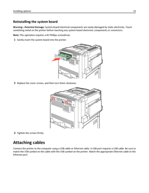 Page 23Reinstalling the system board
Warning—Potential Damage: System board electrical components are easily damaged by static electricity. Touch
something metal on the printer before touching any system board electronic components or connectors.
Note: This operation requires a #2 Phillips screwdriver.
1Gently insert the system board into the printer.
2Replace the cover screws, and then turn them clockwise.
3Tighten the screws firmly.
Attaching cables
Connect the printer to the computer using a USB cable or...