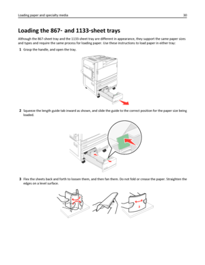 Page 30Loading the 867‑ and 1133‑sheet trays
Although the 867-sheet tray and the 1133-sheet tray are different in appearance, they support the same paper sizes
and types and require the same process for loading paper. Use these instructions to load paper in either tray:
1Grasp the handle, and open the tray.
2Squeeze the length guide tab inward as shown, and slide the guide to the correct position for the paper size being
loaded.
3Flex the sheets back and forth to loosen them, and then fan them. Do not fold or...