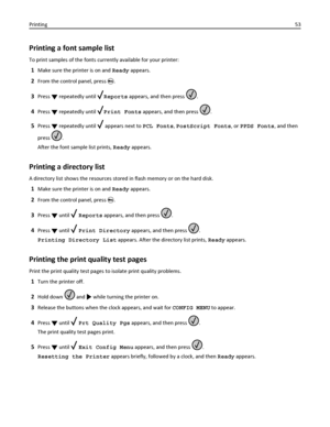 Page 53Printing a font sample list
To print samples of the fonts currently available for your printer:
1Make sure the printer is on and Ready appears.
2From the control panel, press .
3Press  repeatedly until Reports appears, and then press .
4Press  repeatedly until Print Fonts appears, and then press .
5Press  repeatedly until  appears next to PCL Fonts, PostScript Fonts, or PPDS Fonts, and then
press 
.
After the font sample list prints, Ready appears.
Printing a directory list
A directory list shows the...