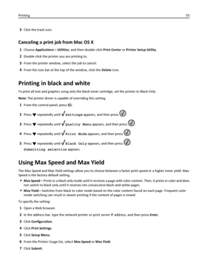 Page 553Click the trash icon.
Canceling a print job from Mac OS X
1Choose Applications > Utilities, and then double‑click Print Center or Printer Setup Utility.
2Double‑click the printer you are printing to.
3From the printer window, select the job to cancel.
4From the icon bar at the top of the window, click the Delete icon.
Printing in black and white
To print all text and graphics using only the black toner cartridge, set the printer to Black Only.
Note: The printer driver is capable of overriding this...