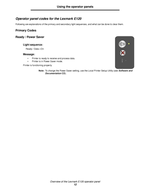 Page 12Overview of the Lexmark E120 operator panel
12
Using the operator panels
Operator panel codes for the Lexmark E120
Following are explanations of the primary and secondary light sequences, and what can be done to clear them.
Primary Codes
Ready / Power Saver 
Light sequence:
Ready / Data—On
Message:
Printer is ready to receive and process data.
Printer is in Power Saver mode.
Printer is functioning properly.
Note:To change the Power Saver setting, use the Local Printer Setup Utility (see Software and...