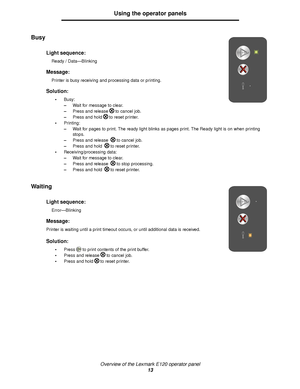 Page 13Overview of the Lexmark E120 operator panel
13
Using the operator panels
Busy 
Waiting 
Light sequence:
Ready / Data—Blinking
Message:
Printer is busy receiving and processing data or printing.
Solution:
Busy:
–Wait for message to clear.
–Press and release to cancel job.
–Press and hold to reset printer.
Printing:
–Wait for pages to print. The ready light blinks as pages print. The Ready light is on when printing 
stops.
–Press and release  to cancel job.
–Press and hold  to reset printer....