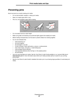 Page 52Preventing jams
52
Print media tasks and tips
Preventing jams
Avoid most jams by correctly loading print media.
Do not load wrinkled, creased, or damp print media.
Never mix media types within a tray.
Flex, fan, and straighten paper before loading.
Do not exceed maximum stack height.
Make sure guides and backstop are positioned lightly against the loaded print media.
Before loading transparencies, fan the stack to prevent sheets from sticking together.
Do not use envelopes that:
–Have excessive...