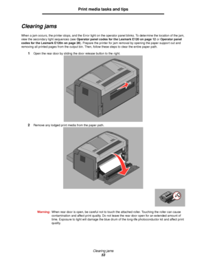 Page 53Clearing jams
53
Print media tasks and tips
Clearing jams
When a jam occurs, the printer stops, and the Error light on the operator panel blinks. To determine the location of the jam, 
view the secondary light sequences (see Operator panel codes for the Lexmark E120 on page 12 or Operator panel 
codes for the Lexmark E120n on page 28). Prepare the printer for jam removal by opening the paper support out and 
removing all printed pages from the output bin. Then, follow these steps to clear the entire...