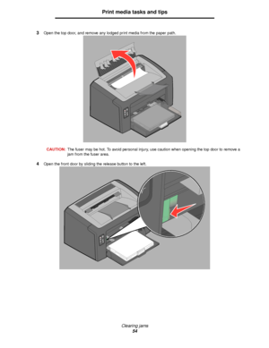 Page 54Clearing jams
54
Print media tasks and tips
3Open the top door, and remove any lodged print media from the paper path.
CAUTION:The fuser may be hot. To avoid personal injury, use caution when opening the top door to remove a 
jam from the fuser area.
4Open the front door by sliding the release button to the left.
Downloaded From ManualsPrinter.com Manuals 