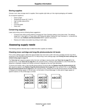 Page 67Assessing supply needs
67
Supplies information
Storing supplies
Choose a cool, clean storage area for supplies. Store supplies right side up in the original packaging until needed.
Do not expose supplies to:
Direct sunlight
Temperatures above 35°C (95°F)
High humidity (above 80%)
Salty air
Corrosive gases
Heavy dust
Conserving supplies
Lower total printing costs by following these suggestions:
Conserve toner when printing drafts by changing the Toner Darkness setting in the printer driver. The...