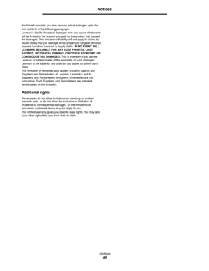 Page 85Notices
85
Notices
this limited warranty, you may recover actual damages up to the 
limit set forth in the following paragraph.
Lexmarks liability for actual damages from any cause whatsoever 
will be limited to the amount you paid for the product that caused 
the damages. This limitation of liability will not apply to claims by 
you for bodily injury or damage to real property or tangible personal 
property for which Lexmark is legally liable. IN NO EVENT WILL 
LEXMARK BE LIABLE FOR ANY LOST PROFITS,...