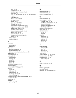 Page 8787
Index
Busy 13, 29
Canceling job 14, 30
cartridge region mismatch 16, 32
Close door 31
Error 14, 15, 16, 17, 21, 22, 24, 30, 31, 32, 33, 39, 
40, 43
Load media 36
Manual duplex 20, 37
Not ready 15, 31
Offline 15, 31
Open door 15, 17, 33
Print side two 20, 37
Programming engine code 15, 32
Programming system code 15, 32
Ready/Power Saver 12, 28
Resetting printer 14, 30
Restoring factory defaults 14, 30
Service error 24, 43
Toner low 23, 24, 42, 43
Unsupported toner cartridge 43
Waiting 13, 30
lights 10,...