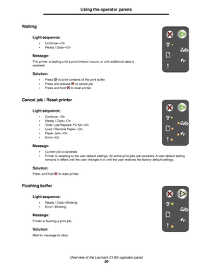 Page 30Overview of the Lexmark E120n operator panel
30
Using the operator panels
Waiting 
Cancel job / Reset printer
 
Flushing buffer 
Light sequence:
Continue—On
Ready / Data—On
Message:
The printer is waiting until a print timeout occurs, or until additional data is 
received.
Solution:
Press to print contents of the print buffer.
Press and release to cancel job.
Press and hold to reset printer.
Light sequence:
Continue—On
Ready / Data—On
Toner Low/Replace PC Kit—On
Load / Remove Paper—On
Paper...