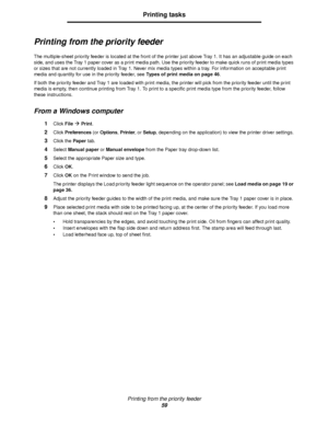 Page 59Printing from the priority feeder
59
Printing tasks
Printing from the priority feeder
The multiple-sheet priority feeder is located at the front of the printer just above Tray 1. It has an adjustable guide on each 
side, and uses the Tray 1 paper cover as a print media path. Use the priority feeder to make quick runs of print media types 
or sizes that are not currently loaded in Tray 1. Never mix media types within a tray. For information on acceptable print 
media and quantity for use in the priority...