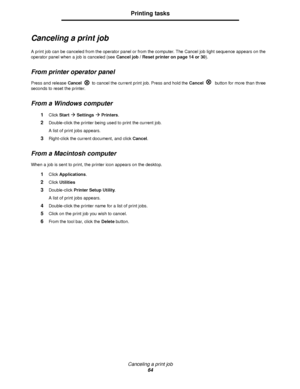 Page 64Canceling a print job
64
Printing tasks
Canceling a print job
A print job can be canceled from the operator panel or from the computer. The Cancel job light sequence appears on the 
operator panel when a job is canceled (see Cancel job / Reset printer on page 14 or 30).
From printer operator panel
Press and release Cancelto cancel the current print job. Press and hold the Cancel button for more than three 
seconds to reset the printer.
From a Windows computer
1Click StartÆ SettingsÆ Printers....