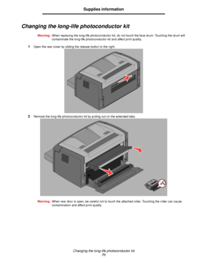 Page 71Changing the long-life photoconductor kit
71
Supplies information
Changing the long-life photoconductor kit
Warning:When replacing the long-life photoconductor kit, do not touch the blue drum. Touching the drum will 
contaminate the long-life photoconductor kit and affect print quality.
1Open the rear cover by sliding the release button to the right.
2Remove the long-life photoconductor kit by pulling out on the extended tabs.
Warning:When rear door is open, be careful not to touch the attached roller....