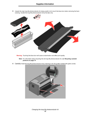 Page 72Changing the long-life photoconductor kit
72
Supplies information
3Unpack the new long-life photoconductor kit, being careful not to touch the blue drum when removing the foam 
covering. Handle the long-life photoconductor kit by the tabs only. 
Warning:Touching the blue drum will cause contamination and affect print quality.
Note:For information about recycling the old long-life photoconductor kit, see Recycling Lexmark 
products on page 74
4Carefully install the long-life photoconductor kit by...