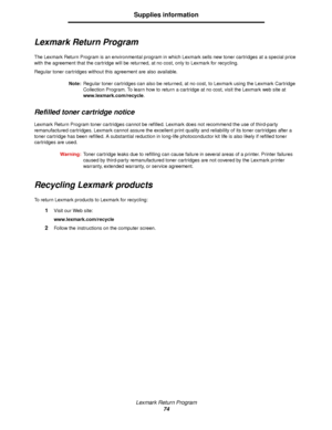 Page 74Lexmark Return Program
74
Supplies information
Lexmark Return Program
The Lexmark Return Program is an environmental program in which Lexmark sells new toner cartridges at a special price 
with the agreement that the cartridge will be returned, at no cost, only to Lexmark for recycling.
Regular toner cartridges without this agreement are also available.
Note:Regular toner cartridges can also be returned, at no cost, to Lexmark using the Lexmark Cartridge 
Collection Program. To learn how to return a...