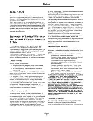 Page 84Notices
84
Notices
Laser notice
The printer is certified in the U.S. to conform to the requirements of 
DHHS 21 CFR Subchapter J for Class I (1) laser products, and 
elsewhere is certified as a Class I laser product conforming to the 
requirements of IEC 60825-1.
Class I laser products are not considered to be hazardous. The 
printer contains internally a Class IIIb (3b) laser that is nominally a 
5 milliwatt gallium arsenide laser operating in the wavelength region 
of 770-795 nanometers. The laser...