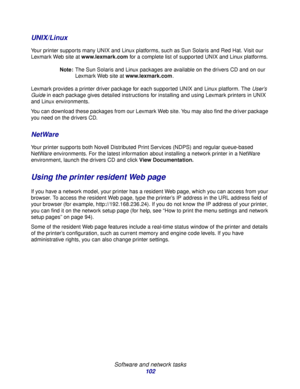 Page 102 
Software and network tasks
102
UNIX/Linux
Your printer supports many UNIX and Linux platforms, such as Sun Solaris and Red Hat. Visit our 
Lexmark Web site at www.lexmark.com for a complete list of supported UNIX and Linux platforms.
Note:The Sun Solaris and Linux packages are available on the drivers CD and on our 
Lexmark Web site at www.lexmark.com.
Lexmark provides a printer driver package for each supported UNIX and Linux platform. The User’s 
Guide in each package gives detailed instructions for...