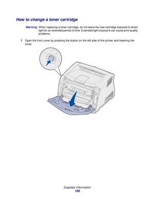 Page 108 
Supplies information
108
How to change a toner cartridge
Warning:When replacing a toner cartridge, do not leave the new cartridge exposed to direct 
light for an extended period of time. Extended light exposure can cause print quality 
problems.
1Open the front cover by pressing the button on the left side of the printer and lowering the 
cover.
Downloaded From ManualsPrinter.com Manuals 