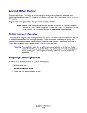 Page 111 
Supplies information
111
Lexmark Return Program
The Lexmark Return Program is an environmental program in which Lexmark sells new toner 
cartridges at a special price with the agreement that you will return them, at no cost, only to Lexmark 
for recycling.
Regular toner cartridges without this agreement are also available.
Note:Regular toner cartridges can also be returned, at no cost, to Lexmark using the 
Lexmark Cartridge Collection Program. To learn how to return a cartridge at no cost 
in your...