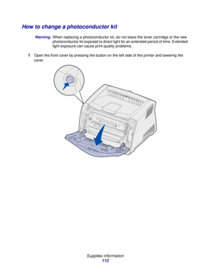 Page 112 
Supplies information
112
How to change a photoconductor kit
Warning:When replacing a photoconductor kit, do not leave the toner cartridge or the new 
photoconductor kit exposed to direct light for an extended period of time. Extended 
light exposure can cause print quality problems.
1Open the front cover by pressing the button on the left side of the printer and lowering the 
cover.
Downloaded From ManualsPrinter.com Manuals 