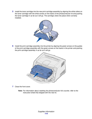 Page 114 
Supplies information
114 5
Install the toner cartridge into the new print cartridge assembly by aligning the white rollers on 
the toner cartridge with the white arrows on the tracks of the photoconductor kit and pushing 
the toner cartridge in as far as it will go. The cartridge clicks into place when correctly 
installed.
6Install the print cartridge assembly into the printer by aligning the green arrows on the guides 
of the print cartridge assembly with the green arrows on the tracks in the printer...