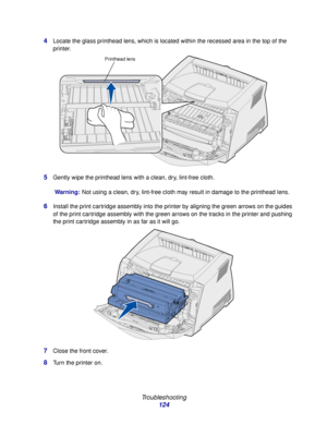 Page 124 
Troubleshooting
124 4
Locate the glass printhead lens, which is located within the recessed area in the top of the 
printer.
5Gently wipe the printhead lens with a clean, dry, lint-free cloth.
Warning:Not using a clean, dry, lint-free cloth may result in damage to the printhead lens.
6Install the print cartridge assembly into the printer by aligning the green arrows on the guides 
of the print cartridge assembly with the green arrows on the tracks in the printer and pushing 
the print cartridge...