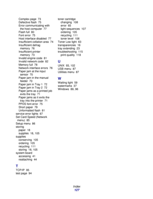 Page 127 
Index
127
Complex page 73
Defective flash 75
Error communicating with 
the host computer 77
Flash full 80
Font error 75
Host interface disabled 77
Insufficient collation area 74
Insufficient defrag 
memory 76
Insufficient printer 
memory 73
Invalid engine code 81
Invalid network code 82
Memory full 78
Network interface errors 76
Paper jam at the input 
sensor 70
Paper jam in the manual 
feeder 70
Paper jam in Tray 1 72
Paper jam in Tray 2 72
Paper jams as a printed job 
exits the tray 71
Paper jams as...