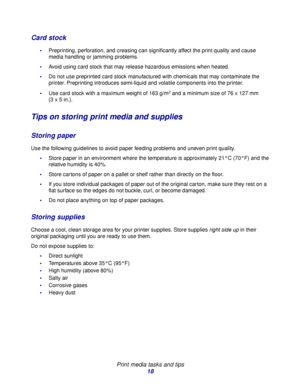 Page 18 
Print media tasks and tips
18
Card stock
Preprinting, perforation, and creasing can significantly affect the print quality and cause 
media handling or jamming problems.
Avoid using card stock that may release hazardous emissions when heated.
Do not use preprinted card stock manufactured with chemicals that may contaminate the 
printer. Preprinting introduces semi-liquid and volatile components into the printer.
Use card stock with a maximum weight of 163 g/m
2 and a minimum size of 76 x 127 mm 
(3...