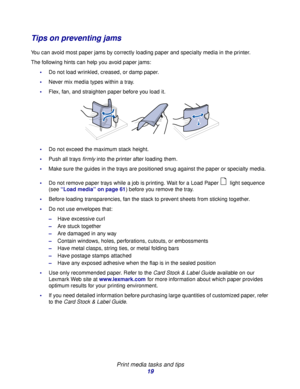 Page 19 
Print media tasks and tips
19
Tips on preventing jams
You can avoid most paper jams by correctly loading paper and specialty media in the printer.
The following hints can help you avoid paper jams:
Do not load wrinkled, creased, or damp paper.
Never mix media types within a tray.
Flex, fan, and straighten paper before you load it.
Do not exceed the maximum stack height.
Push all trays firmly into the printer after loading them.
Make sure the guides in the trays are positioned snug against the...