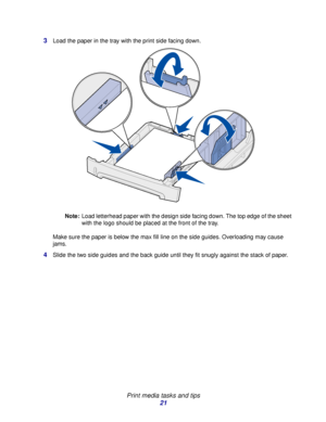 Page 21 
Print media tasks and tips
21 3
Load the paper in the tray with the print side facing down.
Note:Load letterhead paper with the design side facing down. The top edge of the sheet 
with the logo should be placed at the front of the tray.
Make sure the paper is below the max fill line on the side guides. Overloading may cause 
jams.
4Slide the two side guides and the back guide until they fit snugly against the stack of paper.
Downloaded From ManualsPrinter.com Manuals 