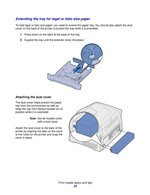 Page 23 
Print media tasks and tips
23
Extending the tray for legal or folio size paper
To load legal or folio size paper, you need to extend the paper tray. You should also attach the dust 
cover on the back of the printer to protect the tray while it is extended.
1Press down on the latch at the back of the tray.
2Expand the tray until the extender locks into place.
Attaching the dust cover
The dust cover helps protect the paper 
tray from the environment as well as 
keep the tray from being knocked out of...