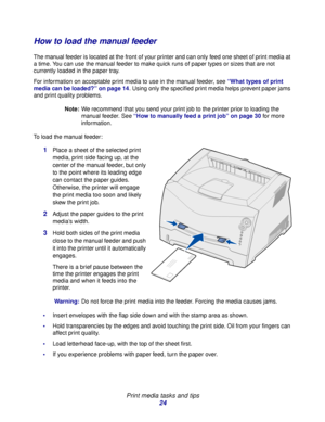 Page 24 
Print media tasks and tips
24
How to load the manual feeder
The manual feeder is located at the front of your printer and can only feed one sheet of print media at 
a time. You can use the manual feeder to make quick runs of paper types or sizes that are not 
currently loaded in the paper tray.
For information on acceptable print media to use in the manual feeder, see “What types of print 
media can be loaded?” on page 14. Using only the specified print media helps prevent paper jams 
and print quality...