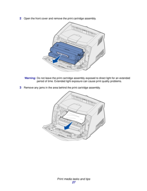 Page 27 
Print media tasks and tips
27 2
Open the front cover and remove the print cartridge assembly.
Warning:Do not leave the print cartridge assembly exposed to direct light for an extended 
period of time. Extended light exposure can cause print quality problems.
3Remove any jams in the area behind the print cartridge assembly.
Downloaded From ManualsPrinter.com Manuals 