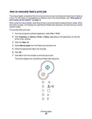 Page 30 
Printing tasks
30
How to manually feed a print job
The manual feeder is located at the front of your printer and can only feed one sheet of print media at 
a time. For information on acceptable print media to use in the manual feeder, see “What types of 
print media can be loaded?” on page 14.
When using the manual feeder, send the print job to the printer before loading the print media. When 
the printer is ready, it will display the Load Manual Feeder light sequence, at which point you should 
load...