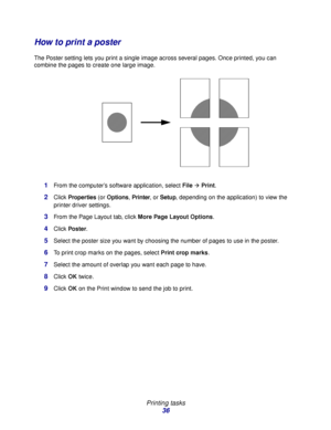 Page 36 
Printing tasks
36
How to print a poster
The Poster setting lets you print a single image across several pages. Once printed, you can 
combine the pages to create one large image.
1From the computer’s software application, select FileÆ Print.
2Click Properties (or Options, Printer, or Setup, depending on the application) to view the 
printer driver settings.
3From the Page Layout tab, click More Page Layout Options.
4Click Poster.
5Select the poster size you want by choosing the number of pages to use...