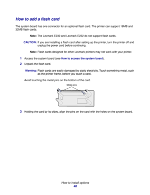 Page 46 
How to install options
46
How to add a flash card
The system board has one connector for an optional flash card. The printer can support 16MB and 
32MB flash cards.
Note:The Lexmark E230 and Lexmark E232 do not support flash cards.
CAUTION:If you are installing a flash card after setting up the printer, turn the printer off and 
unplug the power cord before continuing.
Note:Flash cards designed for other Lexmark printers may not work with your printer.
1Access the system board (see How to access the...