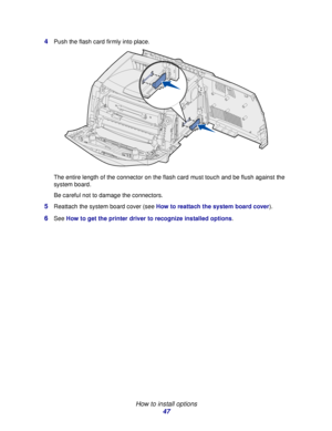 Page 47 
How to install options
47 4
Push the flash card firmly into place.
The entire length of the connector on the flash card must touch and be flush against the 
system board.
Be careful not to damage the connectors.
5Reattach the system board cover (see How to reattach the system board cover).
6See How to get the printer driver to recognize installed options.
Downloaded From ManualsPrinter.com Manuals 