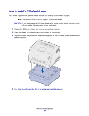 Page 48 
How to install options
48
How to install a 550-sheet drawer
Your printer supports one optional drawer that lets you load up to 550 sheets of paper.
Note:The Lexmark E230 does not support a 550-sheet drawer.
CAUTION:If you are installing a 550-sheet drawer after setting up the printer, turn the printer 
off and unplug the power cord before continuing.
1Unpack the 550-sheet drawer and remove any packing material.
2Place the drawer in the location you have chosen for your printer.
3Align the holes in the...