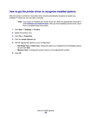 Page 49 
How to install options
49
How to get the printer driver to recognize installed options
After the printer is turned on, the printer driver should automatically recognize an option you 
installed. If it does not, you can add it manually.
Note:If you have not installed your printer driver yet, follow the appropriate instructions 
under Software and network tasks. After you have installed a printer driver, return 
here to complete these instructions.
1Click StartÆ SettingsÆ Printers.
2Select the printer’s...