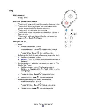 Page 58 
Using the operator panel
58
Busy
Light sequence:
Ready—Blink
What this light sequence means:
The printer is busy receiving and processing data or printing.
The printer is defragmenting the flash memory to reclaim 
storage space occupied by deleted resources.
The printer is formatting the flash memory.
The printer is storing resources, such as fonts or macros, in 
flash memory.
The printer is printing a directory, font list, menu settings 
pages, or Print Quality Test Pages.
What you can do:...